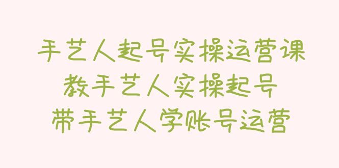 （5336期）手艺人起号实操运营课，教手艺人实操起号，带手艺人学账号运营-副业库