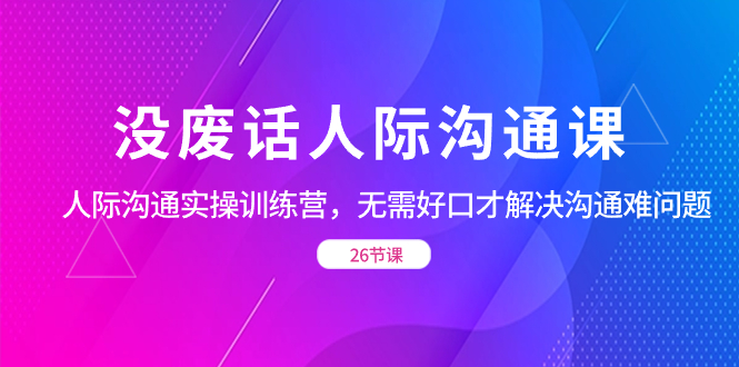 （8462期）没废话人际 沟通课，人际 沟通实操训练营，无需好口才解决沟通难问题（26节-副业库