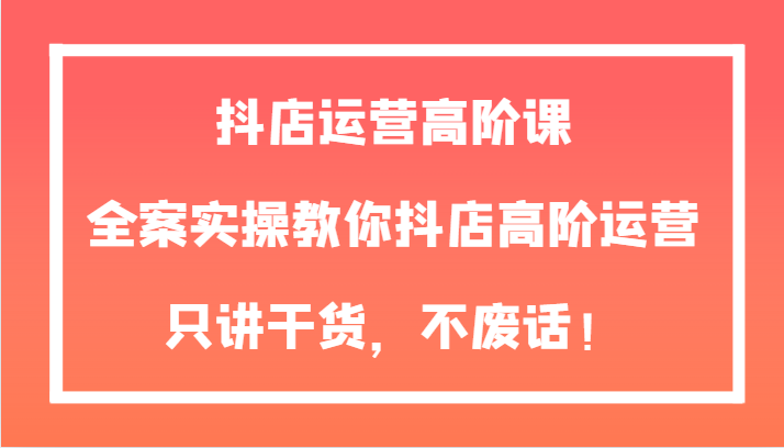 抖店运营高阶课，全案实操教你抖店高阶运营，只讲干货，不废话！-副业库