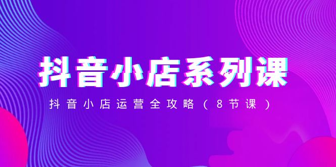 抖音小店系列课，抖音小店运营全攻略（8节课）-副业库