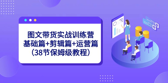 图文带货实战训练营：基础篇+剪辑篇+运营篇（38节保姆级教程）-副业库