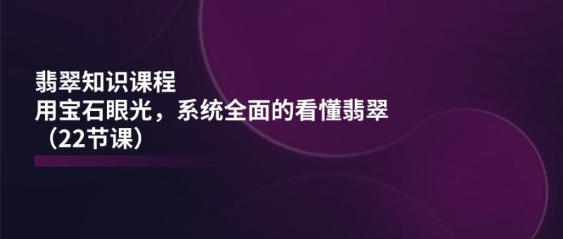 翡翠知识课程，用宝石眼光，系统全面的看懂翡翠（22节课）-副业库