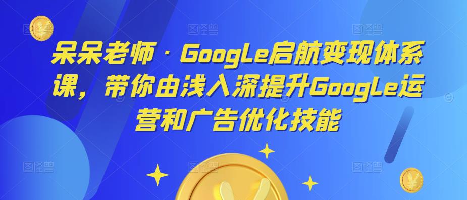 呆呆老师·Google启航变现体系课，带你由浅入深提升Google运营和广告优化技能-副业库
