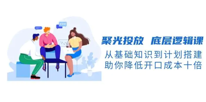 聚光投放底层逻辑课，从基础知识到计划搭建，助你降低开口成本十倍-副业库